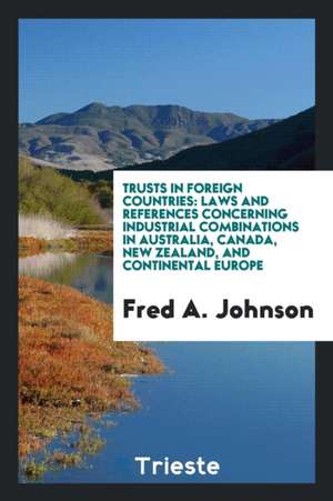 Trusts in Foreign Countries: Laws and References Concerning Industrial Combinations in Australia, Canada, New Zealand, and Continental Europe de Fred A. Johnson