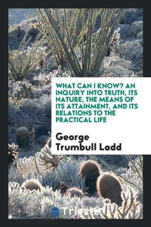 What Can I Know? an Inquiry Into Truth, Its Nature, the Means of Its Attainment, and Its Relations to the Practical Life de George Trumbull Ladd