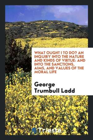 What Ought I to Do?: An Inquiry Into the Nature and Kinds of Virtue: And Into the Sanctions, Aims, and Values of the Moral Life de George Trumbull Ladd