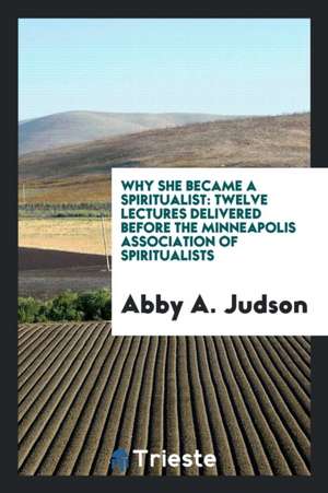 Why She Became a Spiritualist: Twelve Lectures Delivered Before the Minneapolis Association of Spiritualists de ABBY A. JUDSON