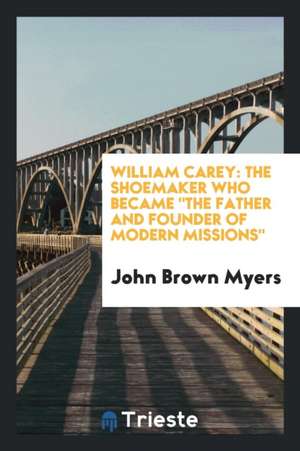 William Carey: The Shoemaker Who Became the Father and Founder of Modern Missions de John Brown Myers