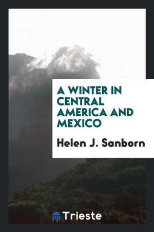 A Winter in Central America and Mexico. de Helen J. Sanborn