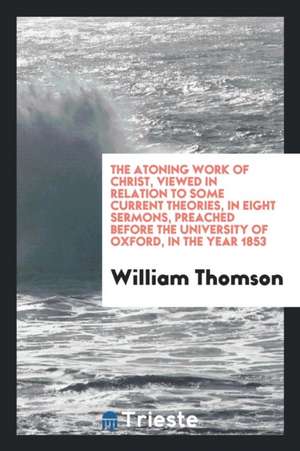 The Atoning Work of Christ, Viewed in Relation to Some Current Theories, in Eight Sermons, Preached Before the University of Oxford, in the Year 1853 de William Thomson