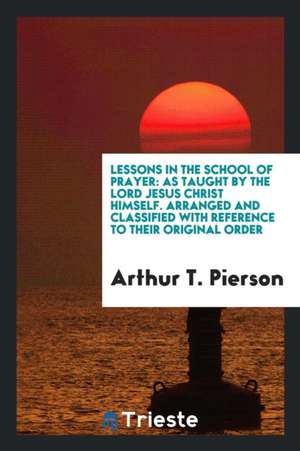 Lessons in the School of Prayer: As Taught by the Lord Jesus Christ Himself: Arranged and Classified with Reference to Their Original Order de Arthur T. Pierson