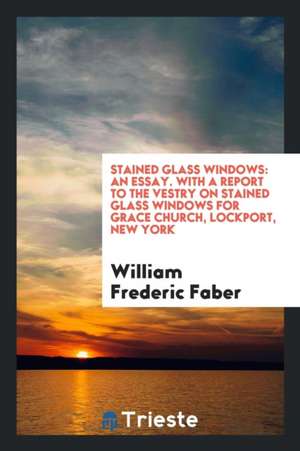 Stained Glass Windows: An Essay with a Report to the Vestry on Stained Glass Windows for Grace Church, Lockport, New York de William Frederic Faber