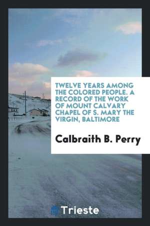 Twelve Years Among the Colored People. a Record of the Work of Mount Calvary Chapel of S. Mary the Virgin, Baltimore de Ezekiel Hopkins