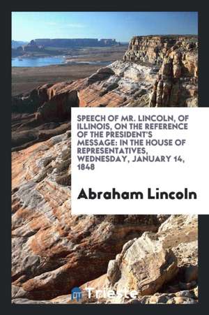 Speech of Mr. Lincoln, of Illinois, on the Reference of the President's Message: In the House of Representatives, Wednesday, January 14 [sic], 1848 de Abraham Lincoln