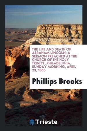 The Life and Death of Abraham Lincoln: A Sermon Preached at the Church of the Holy Trinity, Philadelphia, Sunday Morning, April 23, 1865 de Phillips Brooks