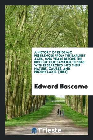 A History of Epidemic Pestilences from the Earliest Ages, 1495 Years Before the Birth of Our Saviour to 1848; With Researches Into Their Nature, Cause de Edward Bascome