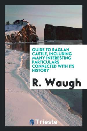 Guide to Raglan Castle, Including Many Interesting Particulars Connected with Its History de R. Waugh