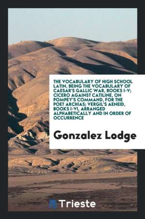 The Vocabulary of High School Latin, Being the Vocabulary of Caesar's Gallic War, Books I-V; Cicero Against Catiline, on Pompey's Command, for the Poe de Gonzalez Lodge