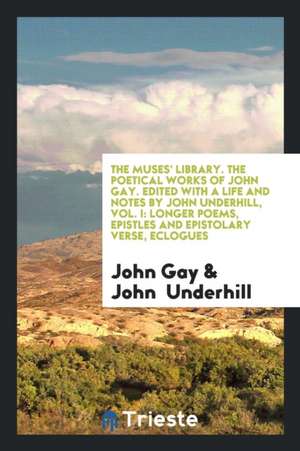 The Muses' Library. the Poetical Works of John Gay. Edited with a Life and Notes by John Underhill, Vol. I: Longer Poems, Epistles and Epistolary Vers de John Gay