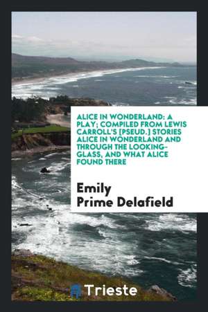 Alice in Wonderland: A Play; Compiled from Lewis Carroll's [pseud.] Stories Alice in Wonderland and Through the Looking-Glass, and What Ali de Emily Prime Delafield