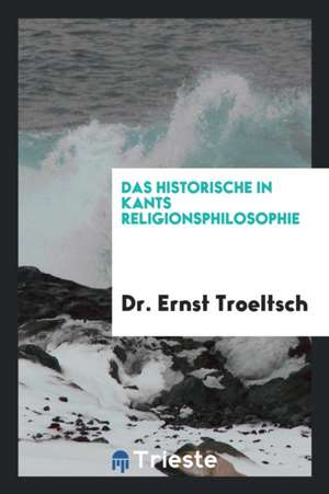 Das Historische in Kants Religionsphilosophie: Zugleich Ein Beitrag Zu Den Untersuchungen Über ... de Dr Ernst Troeltsch