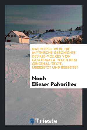 Das Popol Wuh; Die Mythische Geschichte Des Kie-Volkes Von Guatemala. Nach Dem Original-Texte, Übersetzt Und Berb. Von Noah Elieser Pohorilles de Granville Sharp