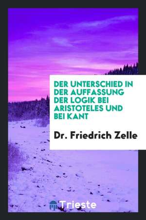 Der Unterschied in Der Auffassung Der Logik Bei Aristoteles Und Bei Kant de Dr Friedrich Zelle