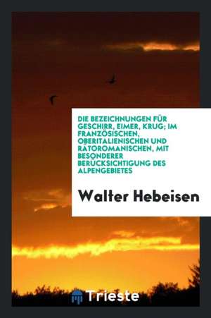 Die Bezeichnungen Für Geschirr, Eimer, Krug; Im Französischen, Oberitalienischen Und Rätoromanischen, Mit Besonderer Berücksichtigung Des Alpengebiete de Walter Hebeisen