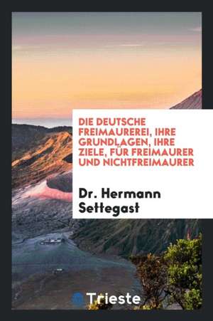 Die Deutsche Freimaurerei, Ihre Grundlagen, Ihre Ziele, Für Freimaurer Und ... de Dr Hermann Settegast