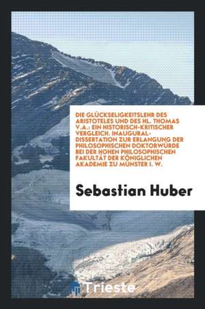 Die Glückseligkeitslehr Des Aristoteles Und Des Hl. Thomas V.A. [microform]: Ein Historisch-Kritischer Vergleich de Sebastian Huber