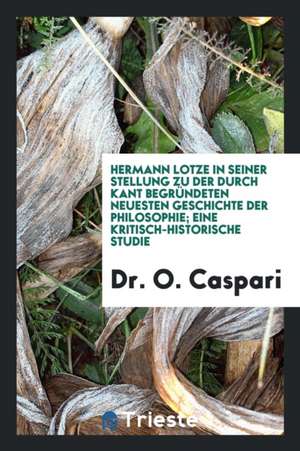 Hermann Lotze in Seiner Stellung Zu Der Durch Kant Begründeten Neuesten Geschichte Der Philosophie de Dr O. Caspari