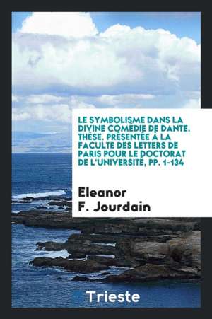 Le Symbolisme Dans La Divine Comédie de Dante. Thèse. Présentée À La Faculte Des Letters de Paris Pour Le Doctorat de l'Université, Pp. 1-134 de Eleanor F. Jourdain