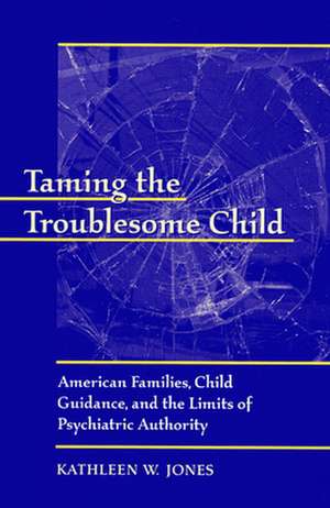 Taming the Troublesome Child – American Families, Child Guidance & the Limits of Psychiatric Authority de Kathleen W Jones