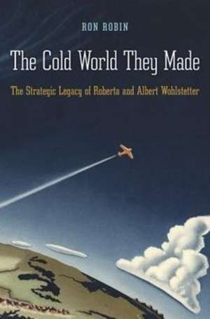 The Cold World They Made – The Strategic Legacy of Roberta and Albert Wohlstetter de Ron Robin