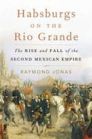 Habsburgs on the Rio Grande – The Rise and Fall of the Second Mexican Empire de Raymond Jonas