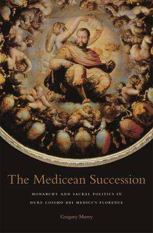 The Medicean Succession – Monarchy and Sacral Politics in Duke Cosimo dei Medicis Florence de Gregory Murry