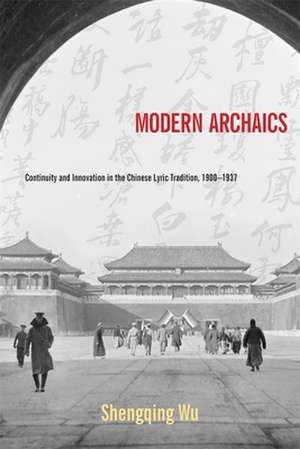 Modern Archaics – Continuity and Innovation in the Chinese Lyric Tradition, 1900–1937 de Shengqing Wu