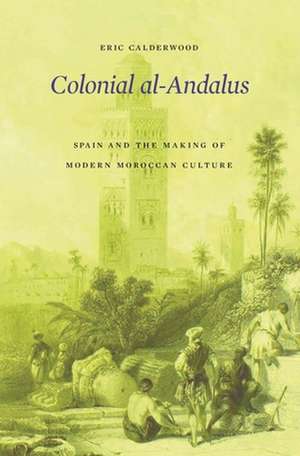 Colonial al–Andalus – Spain and the Making of Modern Moroccan Culture de Eric Calderwood