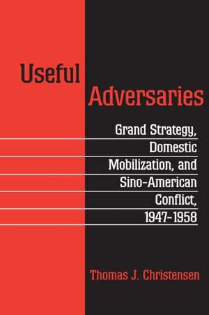 Useful Adversaries – Grand Strategy, Domestic Mobilization, and Sino–American Conflict, 1947–1958 de Thomas J Christensen