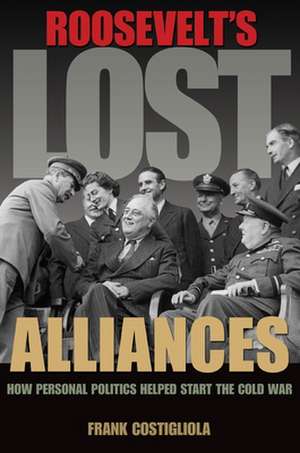 Roosevelt`s Lost Alliances – How Personal Politics Helped Start the Cold War de Frank Costigliola