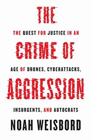 The Crime of Aggression – The Quest for Justice in an Age of Drones, Cyberattacks, Insurgents, and Autocrats de Noah Weisbord