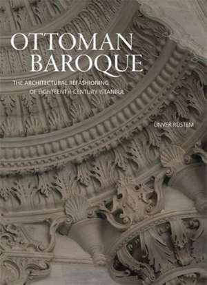 Ottoman Baroque – The Architectural Refashioning of Eighteenth–Century Istanbul de Ünver Rüstem