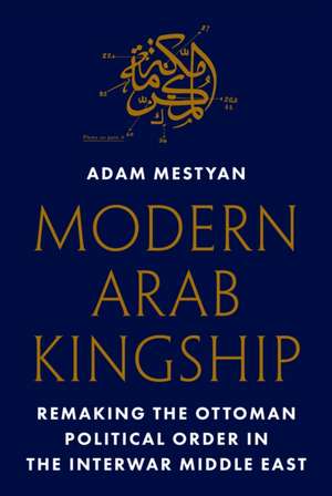 Modern Arab Kingship – Remaking the Ottoman Political Order in the Interwar Middle East de Adam Mestyan