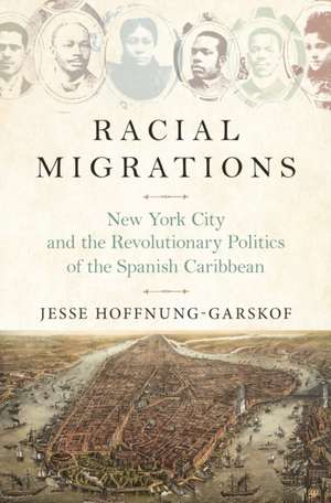 Racial Migrations – New York City and the Revolutionary Politics of the Spanish Caribbean de Jesse Hoffnung–garsko