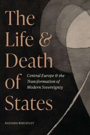 The Life and Death of States – Central Europe and the Transformation of Modern Sovereignty de Natasha Wheatley