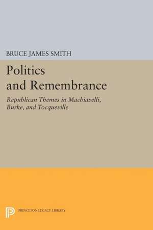 Politics and Remembrance – Republican Themes in Machiavelli, Burke, and Tocqueville de Bruce James Smith