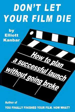 Don't Let Your Film Die: How to Plan a Successful Launch Without Going Broke de Elliott Kanbar