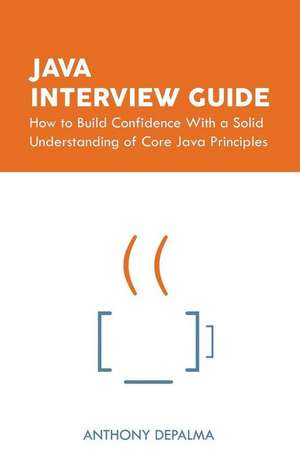 Java Interview Guide: How to Build Confidence With a Solid Understanding of Core Java Principles de Anthony Depalma