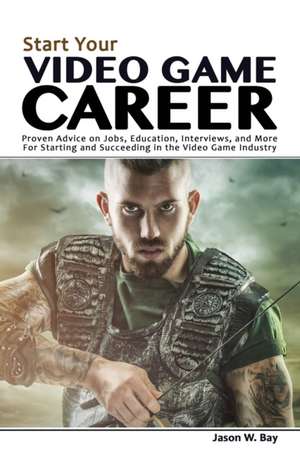 Start Your Video Game Career: Proven Advice on Jobs, Education, Interviews, and More for Starting and Succeeding in the Video Game Industry de Jason W. Bay