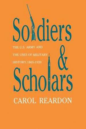 Soldiers and Scholars: The U.S. Army and the Uses of Military History, 1865-1920 de Carol Reardon