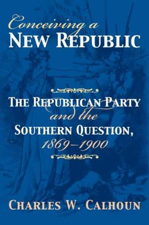 Conceiving a New Republic: The Republican Party and the Southern Question, 1869-1900 de Charles W. Calhoun