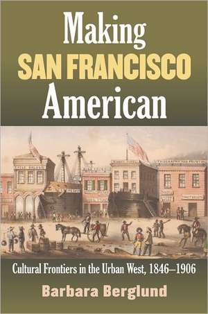 Making San Francisco American: Cultural Frontiers in the Urban West, 1846-1906 de Barbara Berglund