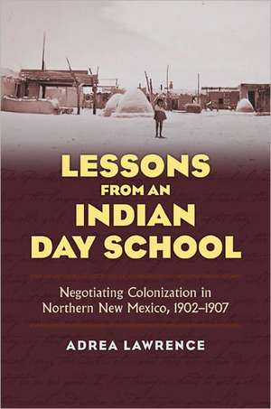 Lessons from an Indian Day School: Negotiating Colonization in Northern New Mexico, 1902-1907 de Adrea Lawrence