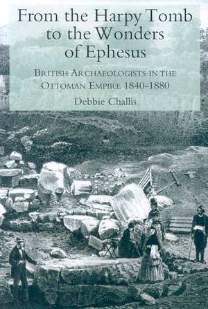 From the Harpy Tomb to the Wonders of Ephesus: British Archaeologists in the Ottoman Empire 1840-1880 de Debbie Challis