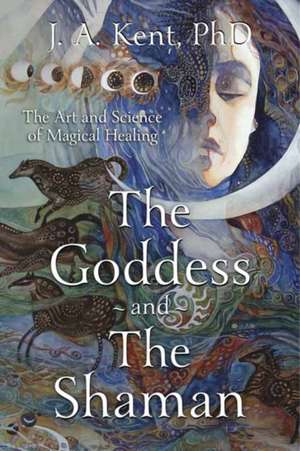 The Goddess and the Shaman: The Art & Science of Magical Healing de J. a. Kent