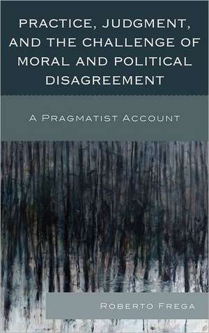 Practice, Judgment, and the Challenge of Moral and Political Disagreement de Roberto Frega