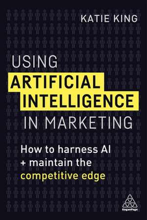 Using Artificial Intelligence in Marketing – How to Harness AI and Maintain the Competitive Edge de Katie King